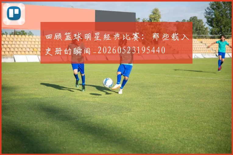 回顾篮球明星经典比赛:那些载入史册的瞬间_20260523195440