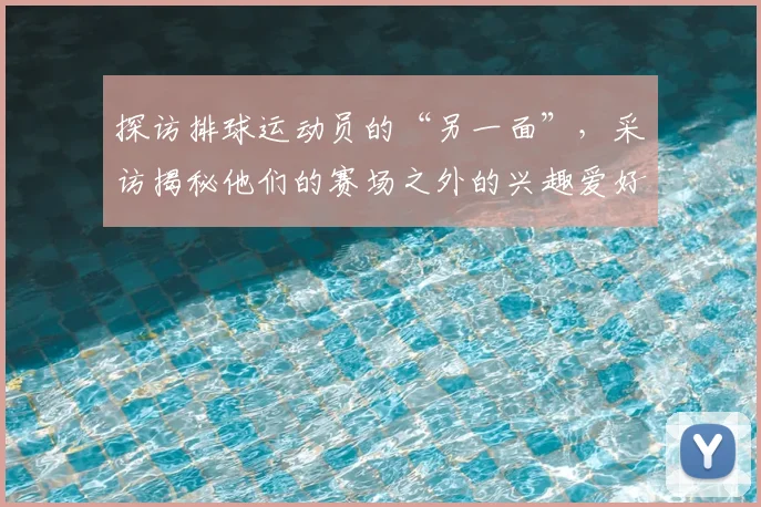 探访排球运动员的“另一面”,采访揭秘他们的赛场之外的兴趣爱好