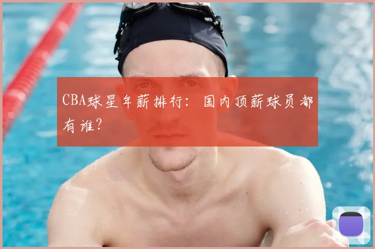 CBA球星年薪排行：国内顶薪球员都有谁？