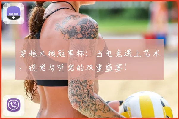 穿越火线冠军杯:当电竞遇上艺术,视觉与听觉的双重盛宴!
