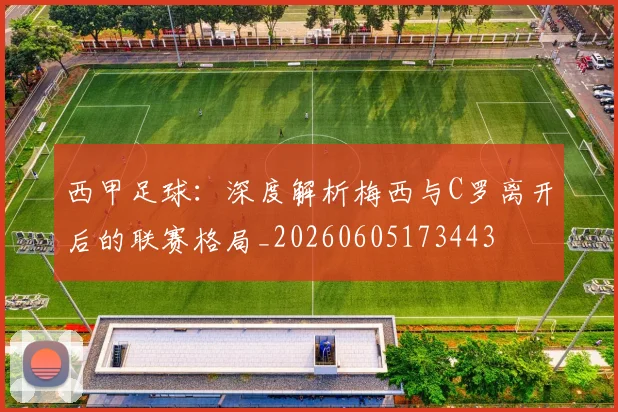 西甲足球:深度解析梅西与C罗离开后的联赛格局_20260605173443