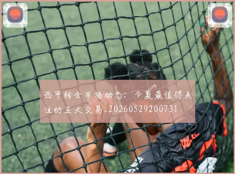 西甲转会市场动态：今夏最值得关注的五大交易_20260529200731