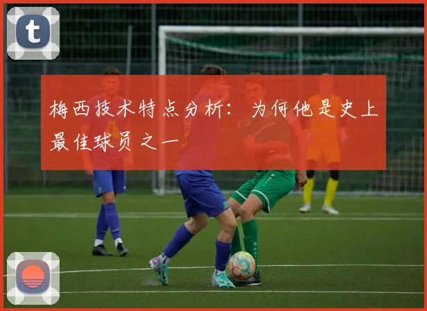 梅西技术特点分析：为何他是史上最佳球员之一