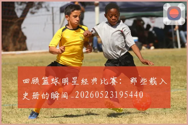 回顾篮球明星经典比赛:那些载入史册的瞬间_20260523195440