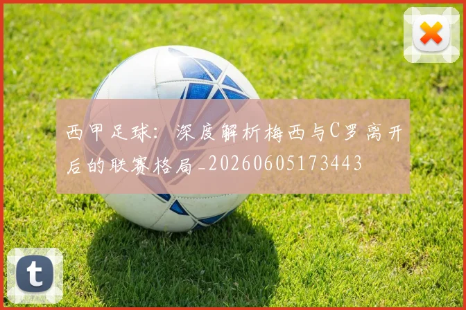 西甲足球:深度解析梅西与C罗离开后的联赛格局_20260605173443