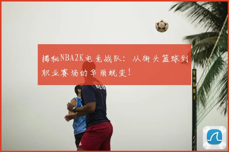 揭秘NBA2K电竞战队:从街头篮球到职业赛场的华丽蜕变!
